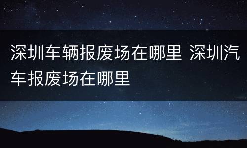 深圳车辆报废场在哪里 深圳汽车报废场在哪里