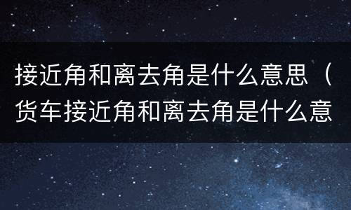 接近角和离去角是什么意思（货车接近角和离去角是什么意思）
