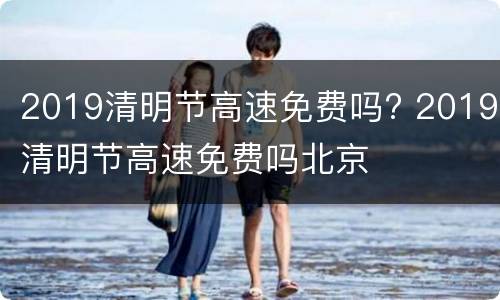 2019清明节高速免费吗? 2019清明节高速免费吗北京