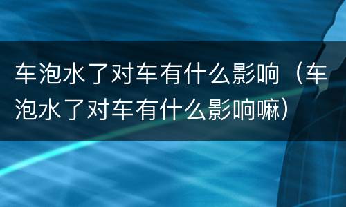 车泡水了对车有什么影响（车泡水了对车有什么影响嘛）
