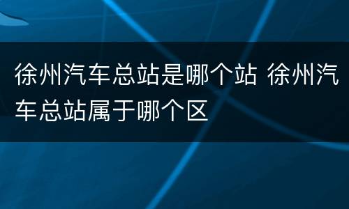 徐州汽车总站是哪个站 徐州汽车总站属于哪个区