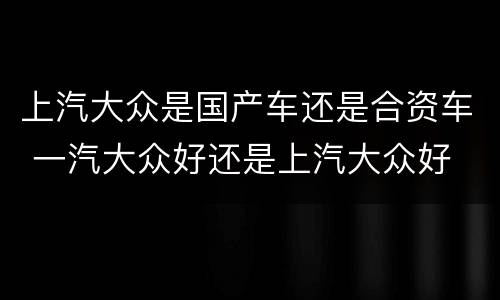 上汽大众是国产车还是合资车 一汽大众好还是上汽大众好