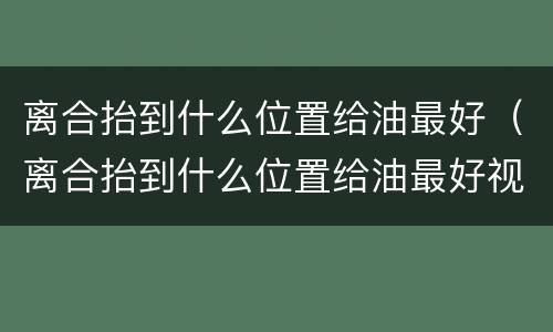 离合抬到什么位置给油最好（离合抬到什么位置给油最好视频）