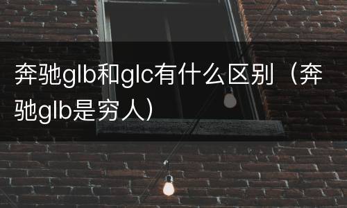 奔驰glb和glc有什么区别（奔驰glb是穷人）