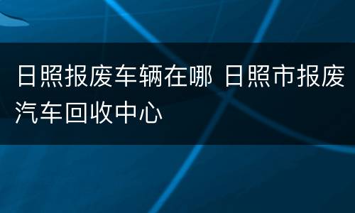 日照报废车辆在哪 日照市报废汽车回收中心