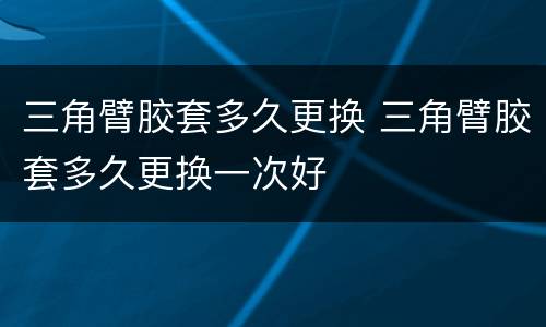 三角臂胶套多久更换 三角臂胶套多久更换一次好