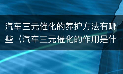 汽车三元催化的养护方法有哪些（汽车三元催化的作用是什么）