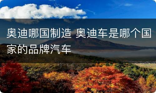 奥迪哪国制造 奥迪车是哪个国家的品牌汽车