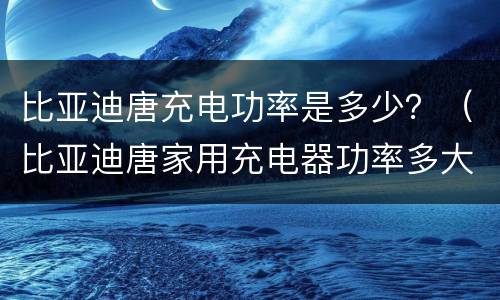 比亚迪唐充电功率是多少？（比亚迪唐家用充电器功率多大）