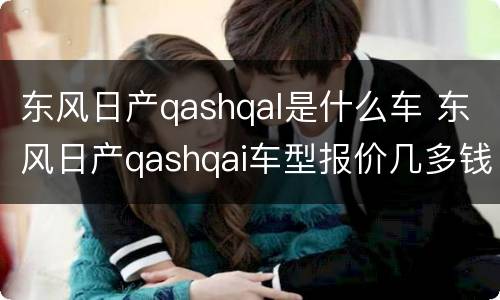 东风日产qashqal是什么车 东风日产qashqai车型报价几多钱