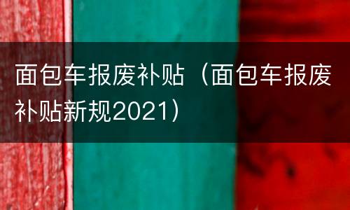 面包车报废补贴（面包车报废补贴新规2021）