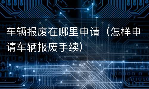 车辆报废在哪里申请（怎样申请车辆报废手续）