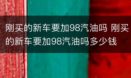 刚买的新车要加98汽油吗 刚买的新车要加98汽油吗多少钱