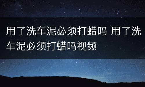 用了洗车泥必须打蜡吗 用了洗车泥必须打蜡吗视频