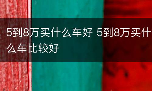 5到8万买什么车好 5到8万买什么车比较好