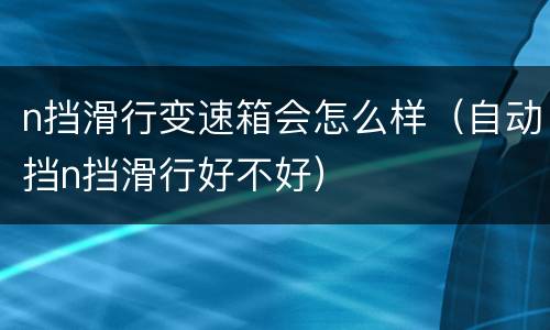 n挡滑行变速箱会怎么样（自动挡n挡滑行好不好）