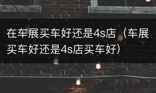 在车展买车好还是4s店（车展买车好还是4s店买车好）