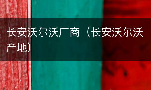长安沃尔沃厂商（长安沃尔沃产地）
