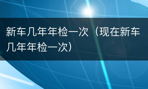 新车几年年检一次（现在新车几年年检一次）