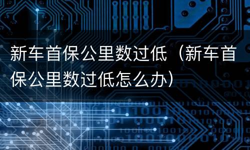 新车首保公里数过低（新车首保公里数过低怎么办）