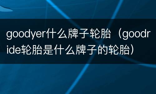 goodyer什么牌子轮胎（goodride轮胎是什么牌子的轮胎）
