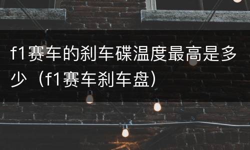 f1赛车的刹车碟温度最高是多少（f1赛车刹车盘）