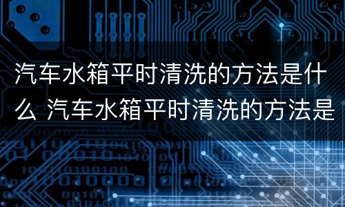 汽车水箱平时清洗的方法是什么 汽车水箱平时清洗的方法是什么呢