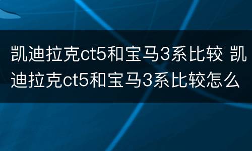 凯迪拉克ct5和宝马3系比较 凯迪拉克ct5和宝马3系比较怎么样