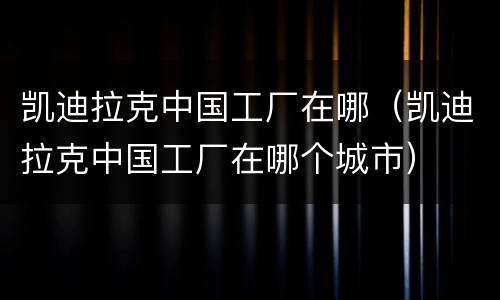 凯迪拉克中国工厂在哪（凯迪拉克中国工厂在哪个城市）