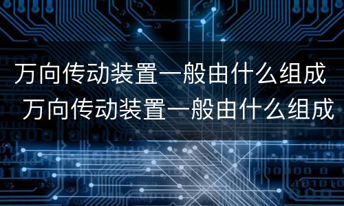 万向传动装置一般由什么组成 万向传动装置一般由什么组成还加装了什么