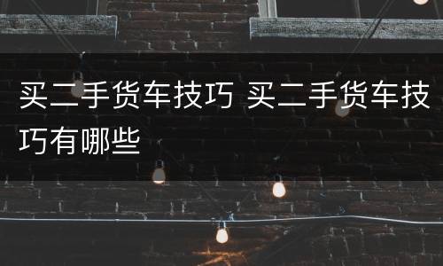 买二手货车技巧 买二手货车技巧有哪些
