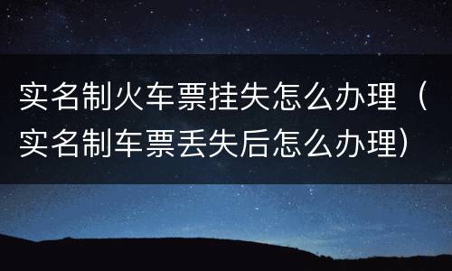 实名制火车票挂失怎么办理（实名制车票丢失后怎么办理）