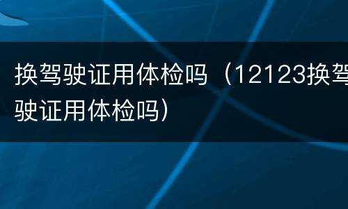 换驾驶证用体检吗（12123换驾驶证用体检吗）