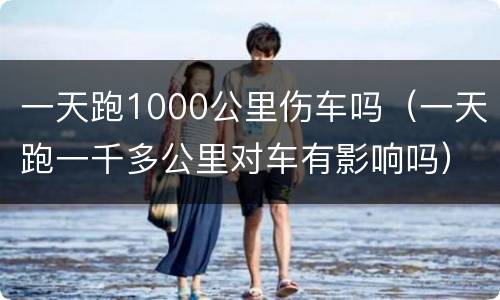 一天跑1000公里伤车吗（一天跑一千多公里对车有影响吗）