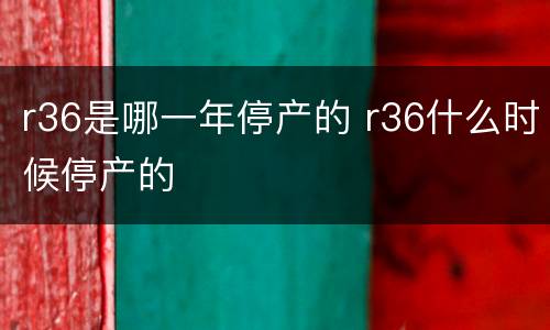 r36是哪一年停产的 r36什么时候停产的