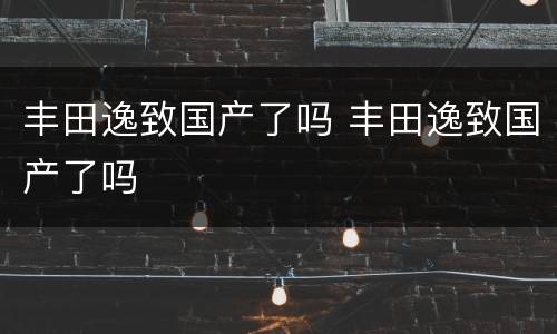 丰田逸致国产了吗 丰田逸致国产了吗