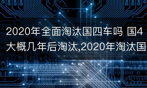 2020年全面淘汰国四车吗 国4大概几年后淘汰,2020年淘汰国四吗