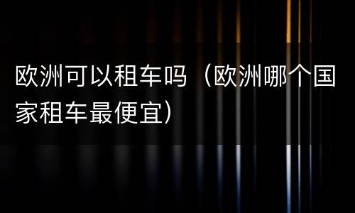 欧洲可以租车吗（欧洲哪个国家租车最便宜）