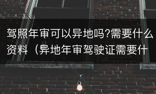 驾照年审可以异地吗?需要什么资料（异地年审驾驶证需要什么资料）
