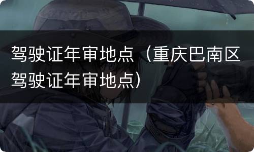 驾驶证年审地点（重庆巴南区驾驶证年审地点）