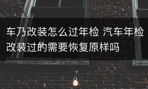 车乃改装怎么过年检 汽车年检改装过的需要恢复原样吗