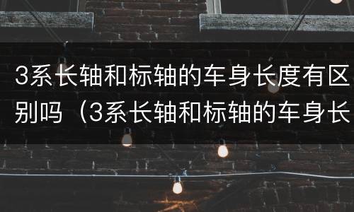 3系长轴和标轴的车身长度有区别吗（3系长轴和标轴的车身长度有区别吗视频）