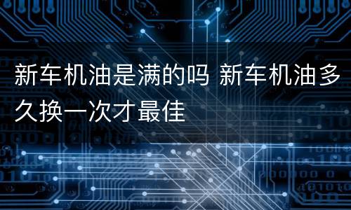 新车机油是满的吗 新车机油多久换一次才最佳