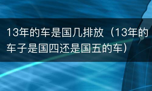 13年的车是国几排放（13年的车子是国四还是国五的车）