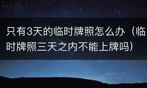 只有3天的临时牌照怎么办（临时牌照三天之内不能上牌吗）