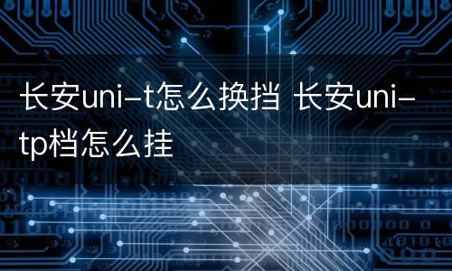 长安uni-t怎么换挡 长安uni-tp档怎么挂