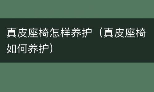 真皮座椅怎样养护（真皮座椅如何养护）