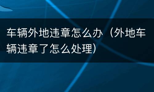 车辆外地违章怎么办（外地车辆违章了怎么处理）