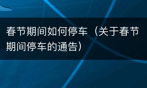 春节期间如何停车（关于春节期间停车的通告）