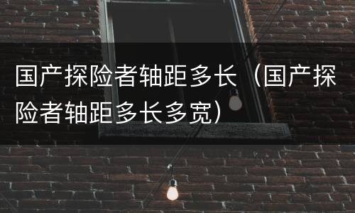 国产探险者轴距多长（国产探险者轴距多长多宽）